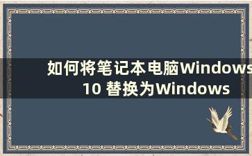 如何将笔记本电脑Windows 10 替换为Windows 7（如何将笔记本电脑w10 替换为w7）
